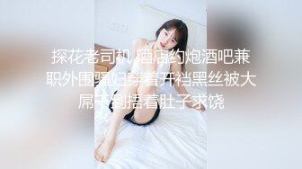 探花老司机 酒店约炮酒吧兼职外围骚妇穿着开裆黑丝被大屌干到捂着肚子求饶