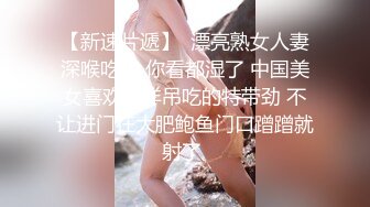 【新速片遞】  漂亮熟女人妻深喉吃鸡 你看都湿了 中国美女喜欢大洋吊吃的特带劲 不让进门在大肥鲍鱼门口蹭蹭就射了 