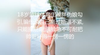 18岁篮球体育生被胖伪娘勾引,骗他说自己离过婚逼不紧,只能操屁眼,满脸急不可耐把帅哥吓得一愣一愣的