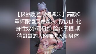 【极品反差眼镜嫩妹】高颜C罩杯眼镜反差嫩妹『九九』化身性奴小骚母狗 脸穴同框 期待哥哥的大肉棒进入到身体