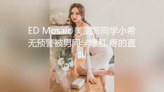 ED Mosaic 美丽新同学小希无预警被男同学爆肛 疼的直叫