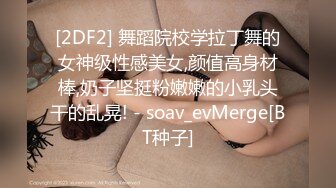 [2DF2] 舞蹈院校学拉丁舞的女神级性感美女,颜值高身材棒,奶子坚挺粉嫩嫩的小乳头干的乱晃! - soav_evMerge[BT种子]