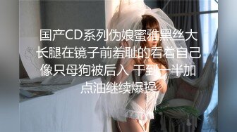 国产CD系列伪娘蜜雅黑丝大长腿在镜子前羞耻的看着自己像只母狗被后入 干到一半加点油继续爆操