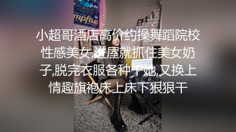 小超哥酒店高价约操舞蹈院校性感美女,进屋就抓住美女奶子,脱完衣服各种干她,又换上情趣旗袍床上床下狠狠干