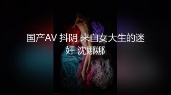 国产AV 抖阴 来自女大生的迷奸 沈娜娜