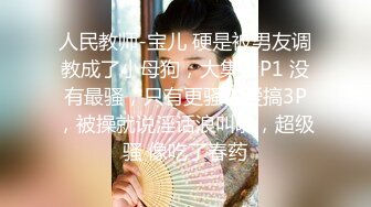 人民教师-宝儿 硬是被男友调教成了小母狗，大集合P1 没有最骚，只有更骚！爱搞3P，被操就说淫话浪叫啦，超级骚 像吃了春药