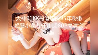 大神91KK哥酒店操95年粉嫩翘臀小女友轩儿1080P高清完整版