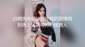 白裙肉肉萌妹脱掉舔奶调情再到床上猛操呻吟娇喘诱人