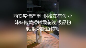 西安疫情严重  封校在宿舍 小妹妹做黄播赚零花钱 极品粉乳 超嫩鲍鱼特写