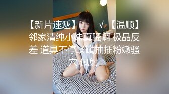 【新片速遞】  ❤️√ 【温顺】邻家清纯小妹真骚啊 极品反差 道具不停蹂躏抽插粉嫩骚穴 包射 