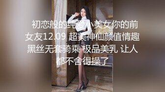   初恋般的纯爱小美女你的前女友12.09 超美神仙颜值情趣黑丝无套骑乘 极品美乳 让人都不舍得操了