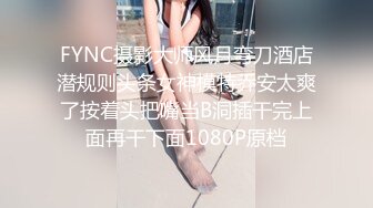 FYNC摄影大师风月弯刀酒店潜规则头条女神模特乔安太爽了按着头把嘴当B洞插干完上面再干下面1080P原档