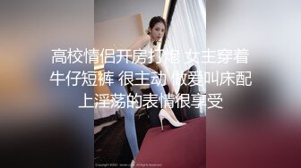 高校情侣开房打炮 女主穿着牛仔短裤 很主动 做爱叫床配上淫荡的表情很享受