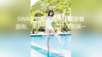 SWAG 露脸大尺度小媛穿着旗袍、美艳脸庞忍不住爽操ㄧ翻 小媛