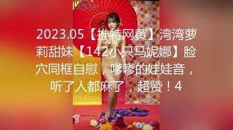 2023.05【推特网黄】湾湾萝莉甜妹【142小只马妮娜】脸穴同框自慰，嗲嗲的娃娃音，听了人都麻了，超赞！4