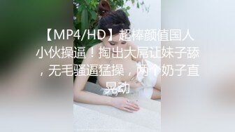 【MP4/HD】超棒颜值国人小伙操逼！掏出大屌让妹子舔，无毛骚逼猛操，两个奶子直晃动