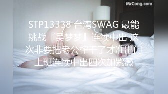 STP13338 台湾SWAG 最能挑战『吴梦梦』连续中出 这次非要把老公榨干了才准出门上班连续中出四次加紫薇