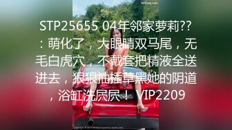 STP25655 04年邻家萝莉??：萌化了，大眼睛双马尾，无毛白虎穴，不戴套把精液全送进去，狠狠抽插草黑她的阴道，浴缸洗屄屄！ VIP2209