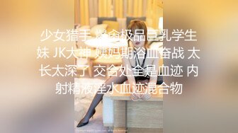 少女猎手 爆肏极品巨乳学生妹 JK大神 姨妈期浴血奋战 太长太深了 交合处全是血迹 内射精液淫水血迹混合物