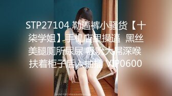 STP27104 勒逼裤小骚货【十柒学姐】手机店里操逼  黑丝美腿厕所尿尿 吸吮大屌深喉 扶着柜子后入抽插 VIP0600