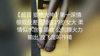 【超顶 猎艳大神】第一深情  极致反差高颜值19岁女大 柔情似水含茎舔食 公狗腰火力输出 放飞淫叫榨精