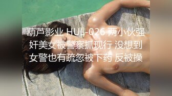 葫芦影业 HUL-026 两小伙强奸美女被警察抓现行 没想到女警也有疏忽被下药 反被操