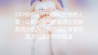 180模特妹57妹妹叫的惨绝人寰～让我兴奋的抓着她头发就是用力后入，顶死这个背着男朋友出来偷吃的骚逼