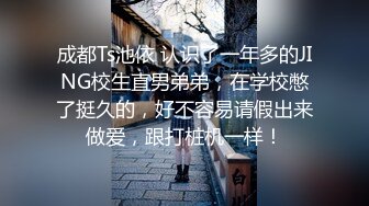 成都Ts池依 认识了一年多的JING校生直男弟弟，在学校憋了挺久的，好不容易请假出来做爱，跟打桩机一样！