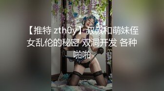 【推特 zth0y】叔叔和萌妹侄女乱伦的秘密 双洞开发 各种啪啪