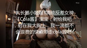 ?大长腿小姐姐?清纯反差女神〖Cola酱〗宝宝，射给我吧，射在我大胸上，我一滴都不会浪费的快点带走cola酱吧