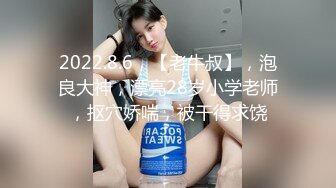 2022.8.6，【老牛叔】，泡良大神，漂亮28岁小学老师，抠穴娇喘，被干得求饶