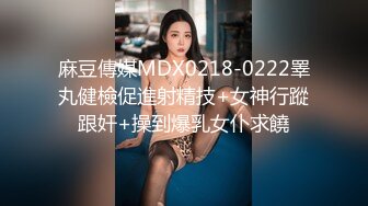 麻豆傳媒MDX0218-0222睪丸健檢促進射精技+女神行蹤跟奸+操到爆乳女仆求饒