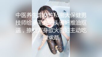 中医养生馆女性私密大保健男技师给多毛丸子头骚妇推油抠逼，撩到浑身欲火骚妇主动吃屌求草