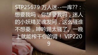 STP25679 万人迷--一库??：想要我吗，你想要我吗，迷人的小妖精灵魂发问，这么骚谁不想要，呻吟踢太骚了。一晚上就能榨干你的肾！ VIP2209