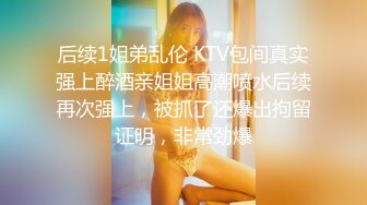 后续1姐弟乱伦 KTV包间真实强上醉酒亲姐姐高潮喷水后续再次强上，被抓了还爆出拘留证明，非常劲爆