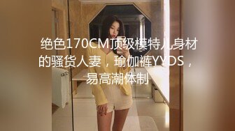  绝色170CM顶级模特儿身材的骚货人妻，瑜伽裤YYDS，易高潮体制