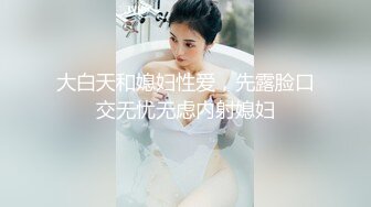 大白天和媳妇性爱，先露脸口交无忧无虑内射媳妇