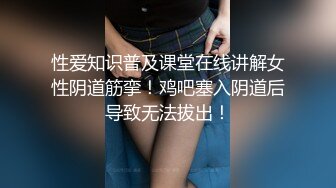 性爱知识普及课堂在线讲解女性阴道筋挛！鸡吧塞入阴道后导致无法拔出！