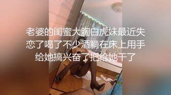 老婆的闺蜜大胸白虎妹最近失恋了喝了不少酒躺在床上用手给她搞兴奋了把给她干了