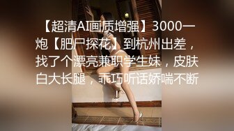 【超清AI画质增强】3000一炮【肥尸探花】到杭州出差，找了个漂亮兼职学生妹，皮肤白大长腿，乖巧听话娇喘不断！