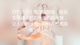 STP25255 专攻高颜值，极品车模场，扛起外围约妹大旗，让人眼前一亮，呻吟声相当销魂 VIP2209