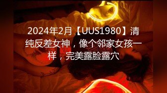 2024年2月【UUS1980】清纯反差女神，像个邻家女孩一样，完美露脸露穴