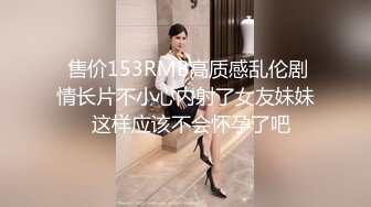  售价153RMB高质感乱伦剧情长片不小心内射了女友妹妹  这样应该不会怀孕了吧