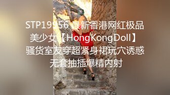 STP19956 最新香港网红极品美少女【HongKongDoll】骚货室友穿超紧身裙玩穴诱惑 无套抽插爆精内射