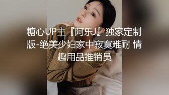 糖心UP主『阿乐J』独家定制版-绝美少妇家中寂寞难耐 情趣用品推销员