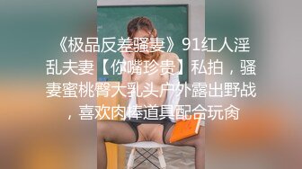 《极品反差骚妻》91红人淫乱夫妻【你嘴珍贵】私拍，骚妻蜜桃臀大乳头户外露出野战，喜欢肉棒道具配合玩肏