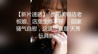 【新片速遞】  贵阳美容店老板娘、店里生意不好❤️回家骚气自慰，这逼可真是 天秀 ，玩具自慰！