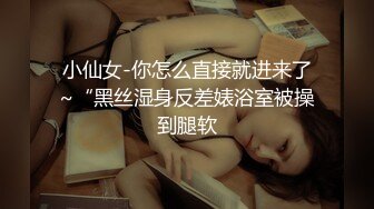 小仙女-你怎么直接就进来了~“黑丝湿身反差婊浴室被操到腿软