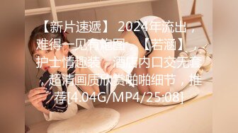 【新片速遞】 2024年流出，难得一见有炮图，【若涵】，护士情趣装，酒店内口交无套，超清画质欣赏啪啪细节，推荐[4.04G/MP4/25:08]