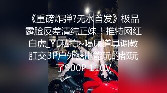 《重磅炸弹?无水首发》极品露脸反差清纯正妹！推特网红白虎_YL私拍~喝尿道具调教肛交3P户外露出能玩的都玩了900P 110V